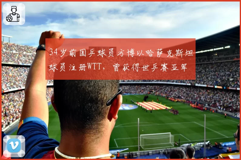 34岁前国乒球员方博以哈萨克斯坦球员注册WTT，曾获得世乒赛亚军