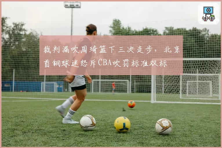 裁判漏吹周琦篮下三次走步,北京首钢球迷怒斥CBA吹罚标准双标