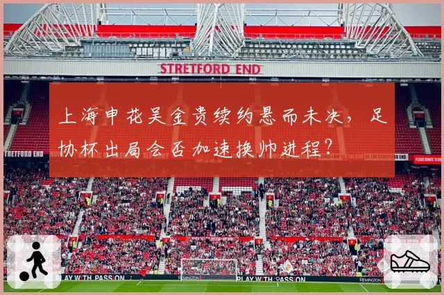 上海申花吴金贵续约悬而未决，足协杯出局会否加速换帅进程？
