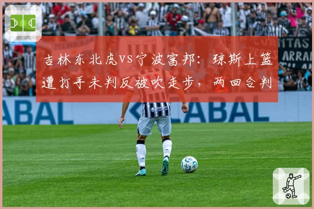 吉林东北虎vs宁波富邦:琼斯上篮遭打手未判反被吹走步,两回合判罚令分差从1分变5分