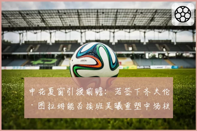 申花夏窗引援前瞻:若签下齐夫伦·图拉姆能否接班吴曦重塑中场核心