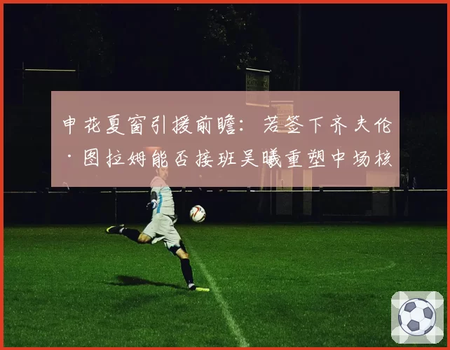 申花夏窗引援前瞻：若签下齐夫伦·图拉姆能否接班吴曦重塑中场核心