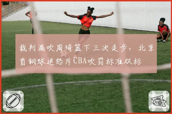 裁判漏吹周琦篮下三次走步，北京首钢球迷怒斥CBA吹罚标准双标