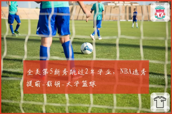 全美第5新秀跳过2年学业，NBA选秀提前_截胡_大学篮球