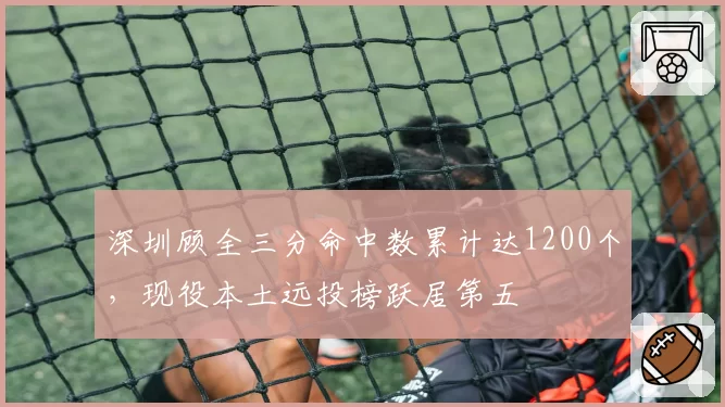 深圳顾全三分命中数累计达1200个,现役本土远投榜跃居第五