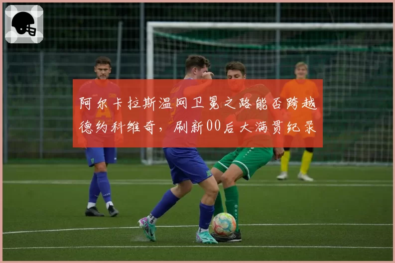 阿尔卡拉斯温网卫冕之路能否跨越德约科维奇,刷新00后大满贯纪录?