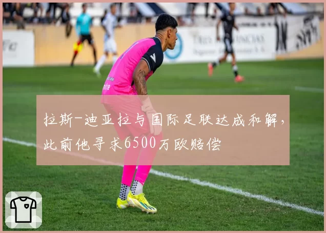 拉斯-迪亚拉与国际足联达成和解，此前他寻求6500万欧赔偿