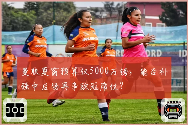 曼联夏窗预算仅5000万镑，能否补强中后场再争欧冠席位？
