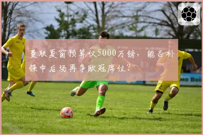 曼联夏窗预算仅5000万镑，能否补强中后场再争欧冠席位？