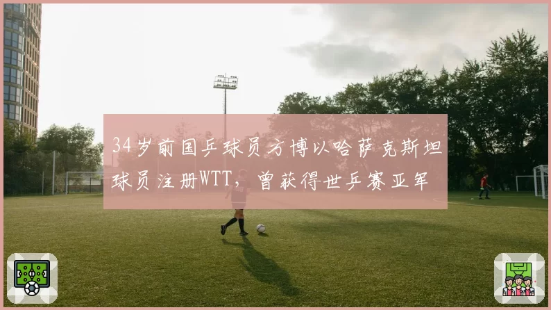 34岁前国乒球员方博以哈萨克斯坦球员注册WTT，曾获得世乒赛亚军