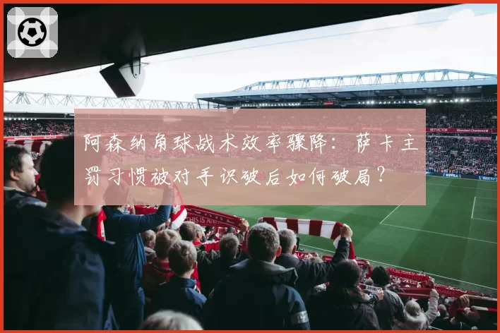 阿森纳角球战术效率骤降：萨卡主罚习惯被对手识破后如何破局？