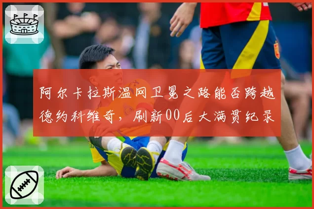 阿尔卡拉斯温网卫冕之路能否跨越德约科维奇,刷新00后大满贯纪录?