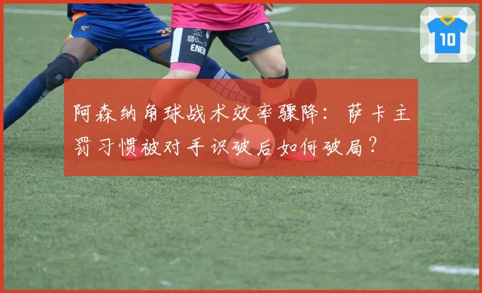 阿森纳角球战术效率骤降：萨卡主罚习惯被对手识破后如何破局？