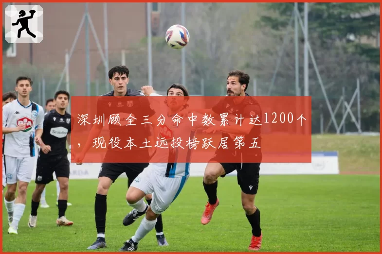 深圳顾全三分命中数累计达1200个,现役本土远投榜跃居第五