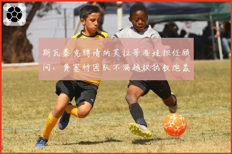 斯瓦泰克聘请纳芙拉蒂洛娃担任顾问,费塞特团队不满越权执教炮轰管理混乱