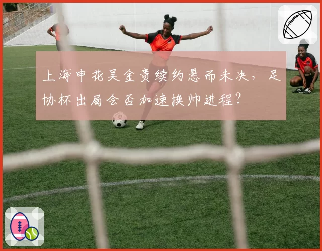 上海申花吴金贵续约悬而未决，足协杯出局会否加速换帅进程？