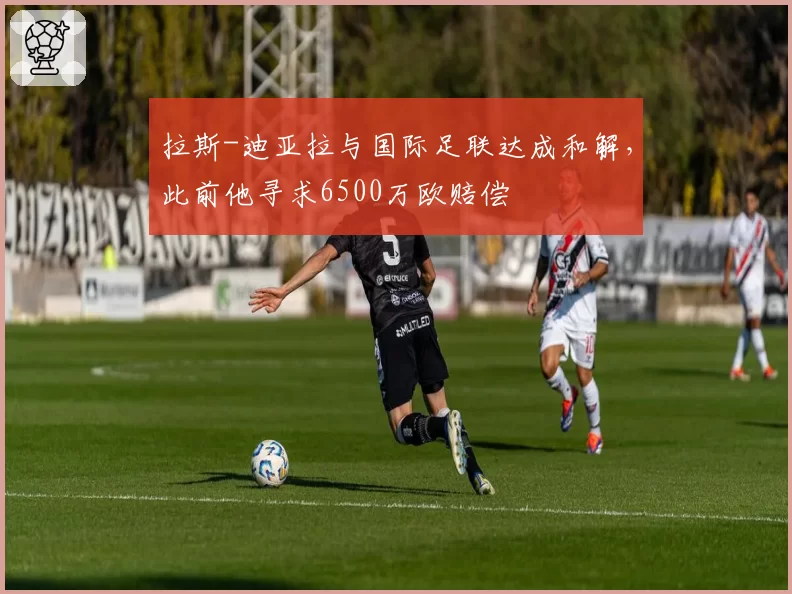 拉斯-迪亚拉与国际足联达成和解，此前他寻求6500万欧赔偿