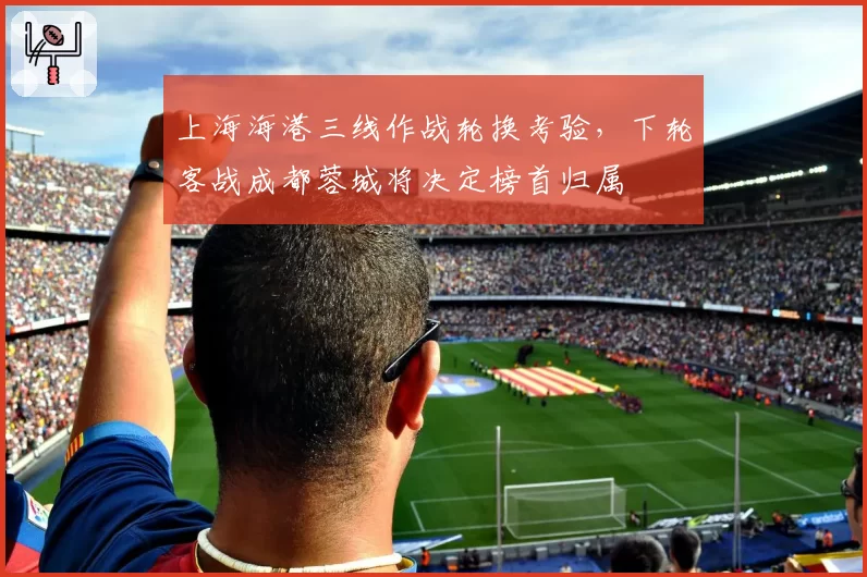 上海海港三线作战轮换考验,下轮客战成都蓉城将决定榜首归属