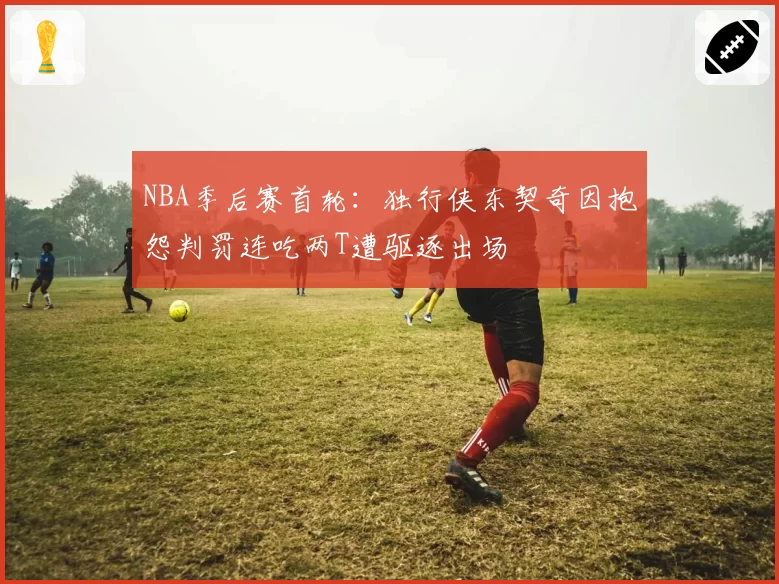 NBA季后赛首轮:独行侠东契奇因抱怨判罚连吃两T遭驱逐出场