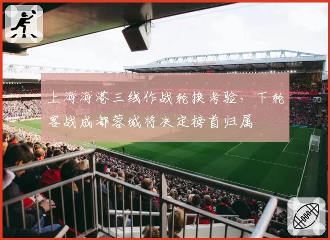 上海海港三线作战轮换考验,下轮客战成都蓉城将决定榜首归属