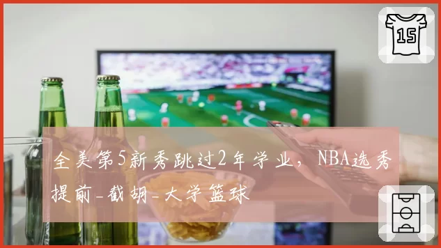 全美第5新秀跳过2年学业，NBA选秀提前_截胡_大学篮球