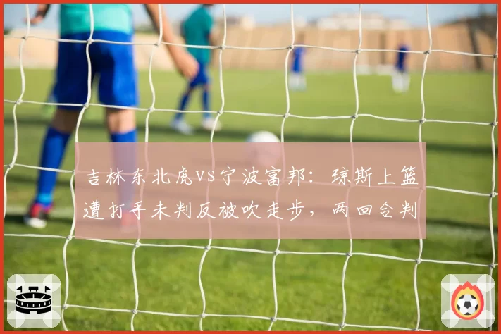 吉林东北虎vs宁波富邦:琼斯上篮遭打手未判反被吹走步,两回合判罚令分差从1分变5分