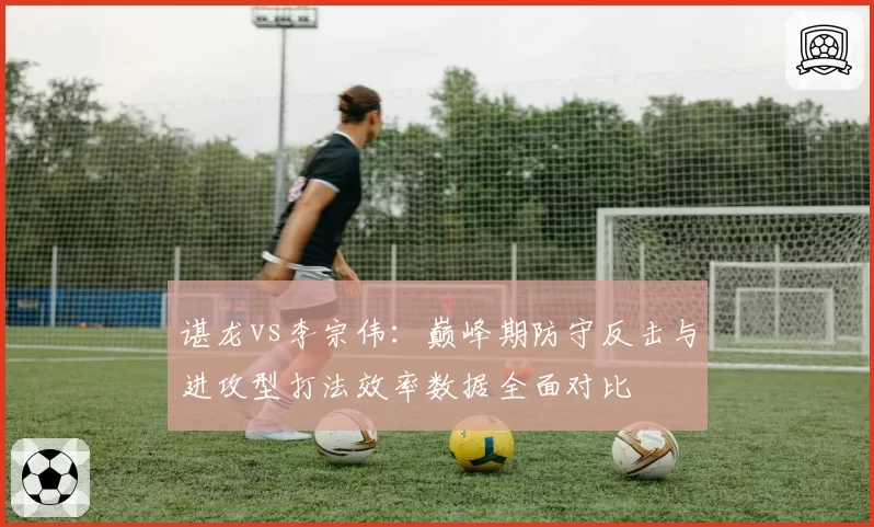 谌龙vs李宗伟：巅峰期防守反击与进攻型打法效率数据全面对比